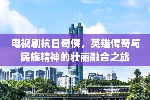 電視劇抗日奇?zhèn)b，英雄傳奇與民族精神的壯麗融合之旅
