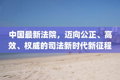 中國最新法院，邁向公正、高效、權(quán)威的司法新時(shí)代新征程