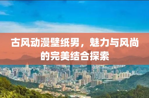 古風(fēng)動(dòng)漫壁紙男，魅力與風(fēng)尚的完美結(jié)合探索