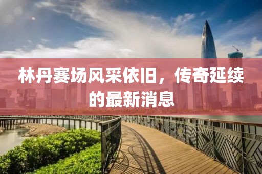 林丹賽場風(fēng)采依舊，傳奇延續(xù)的最新消息