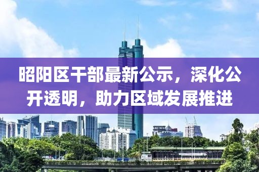 昭陽區(qū)干部最新公示，深化公開透明，助力區(qū)域發(fā)展推進