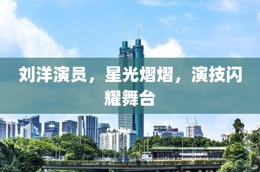 劉洋演員，星光熠熠，演技閃耀舞臺(tái)