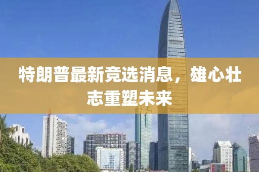 特朗普最新競(jìng)選消息，雄心壯志重塑未來(lái)