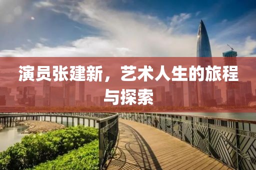 演員張建新，藝術人生的旅程與探索