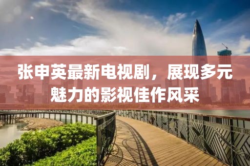 張申英最新電視劇，展現(xiàn)多元魅力的影視佳作風(fēng)采