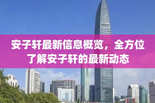 安子軒最新信息概覽，全方位了解安子軒的最新動(dòng)態(tài)