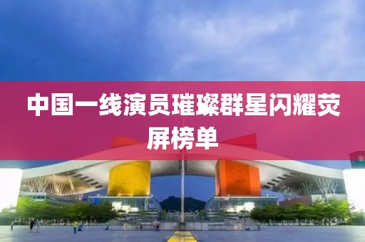 中國(guó)一線演員璀璨群星閃耀熒屏榜單