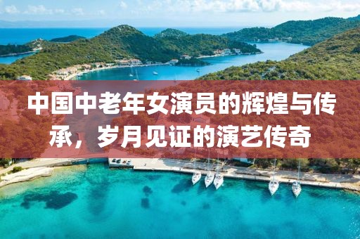 中國中老年女演員的輝煌與傳承，歲月見證的演藝傳奇
