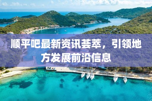 順平吧最新資訊薈萃，引領地方發(fā)展前沿信息