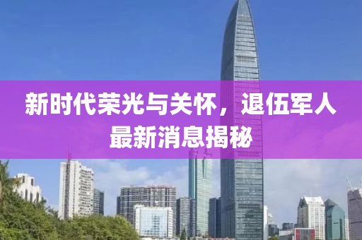 新時(shí)代榮光與關(guān)懷，退伍軍人最新消息揭秘