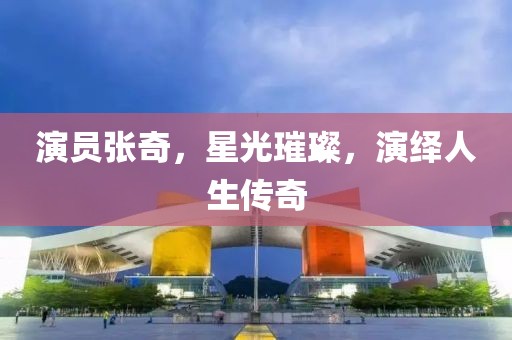 演員張奇，星光璀璨，演繹人生傳奇