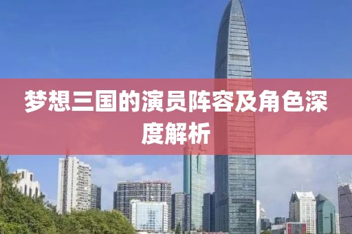 夢想三國的演員陣容及角色深度解析
