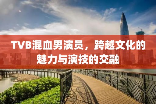 TVB混血男演員，跨越文化的魅力與演技的交融