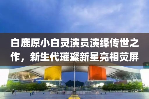白鹿原小白靈演員演繹傳世之作，新生代璀璨新星亮相熒屏