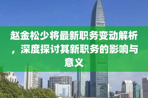 趙金松少將最新職務(wù)變動(dòng)解析，深度探討其新職務(wù)的影響與意義