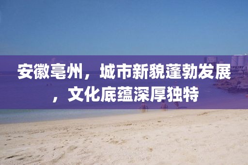 安徽亳州，城市新貌蓬勃發(fā)展，文化底蘊(yùn)深厚獨(dú)特