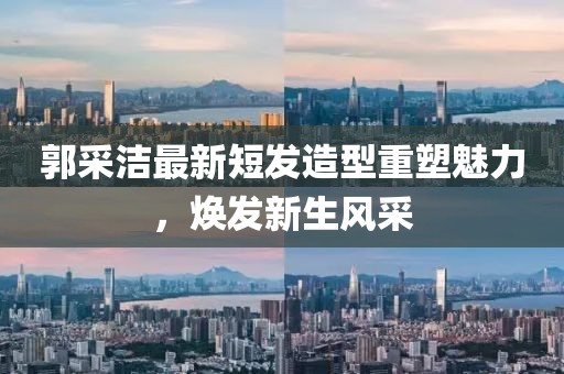 郭采潔最新短發(fā)造型重塑魅力，煥發(fā)新生風(fēng)采