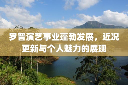 羅晉演藝事業(yè)蓬勃發(fā)展，近況更新與個人魅力的展現(xiàn)