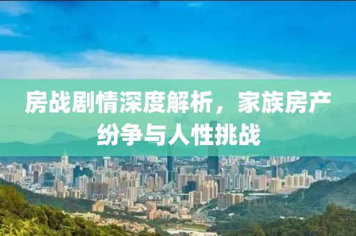 房戰(zhàn)劇情深度解析，家族房產(chǎn)紛爭(zhēng)與人性挑戰(zhàn)
