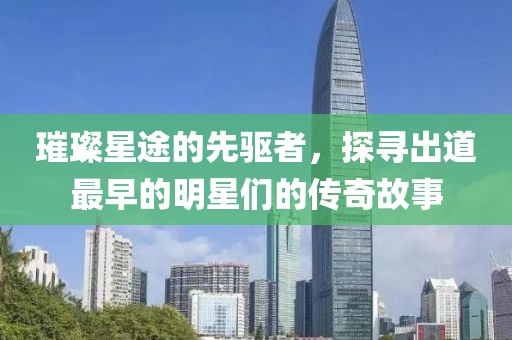 璀璨星途的先驅(qū)者，探尋出道最早的明星們的傳奇故事
