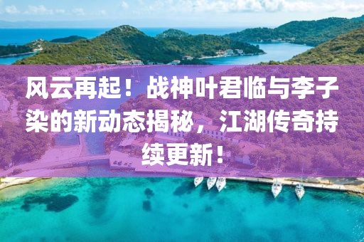 風(fēng)云再起！戰(zhàn)神葉君臨與李子染的新動(dòng)態(tài)揭秘，江湖傳奇持續(xù)更新！