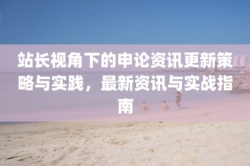 站長(zhǎng)視角下的申論資訊更新策略與實(shí)踐，最新資訊與實(shí)戰(zhàn)指南