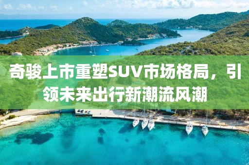 奇駿上市重塑SUV市場(chǎng)格局，引領(lǐng)未來(lái)出行新潮流風(fēng)潮