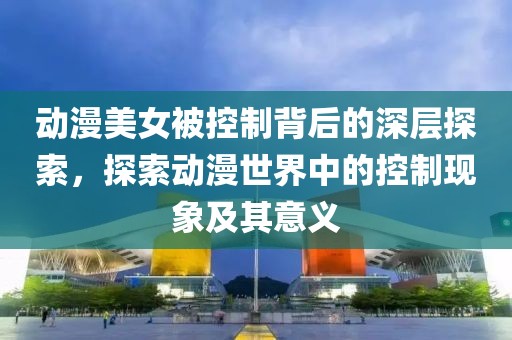動漫美女被控制背后的深層探索，探索動漫世界中的控制現(xiàn)象及其意義