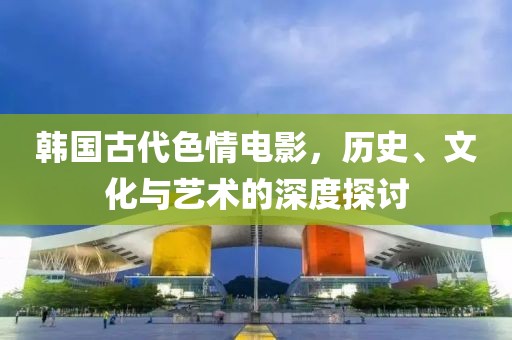 韓國古代色情電影，歷史、文化與藝術(shù)的深度探討