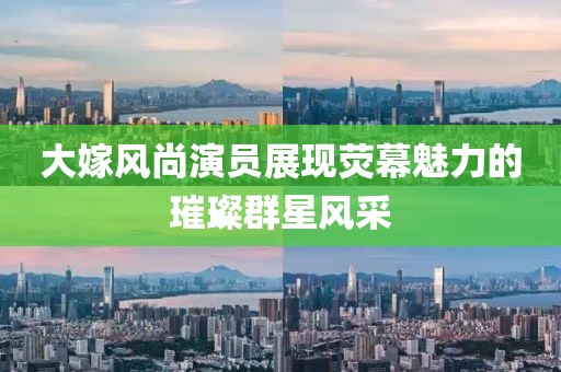 大嫁風(fēng)尚演員展現(xiàn)熒幕魅力的璀璨群星風(fēng)采