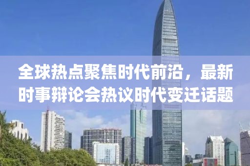 全球熱點聚焦時代前沿，最新時事辯論會熱議時代變遷話題