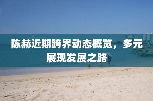 陳赫近期跨界動態(tài)概覽，多元展現(xiàn)發(fā)展之路