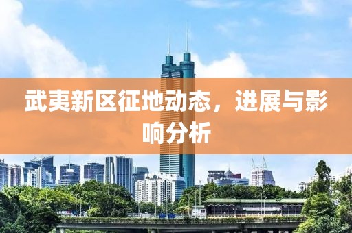 武夷新區(qū)征地動(dòng)態(tài)，進(jìn)展與影響分析