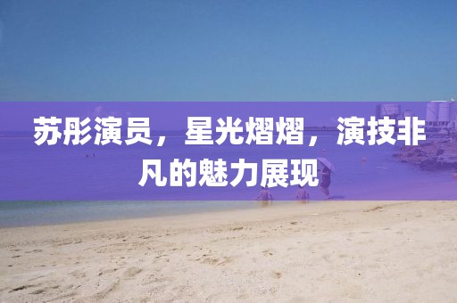 蘇彤演員，星光熠熠，演技非凡的魅力展現(xiàn)