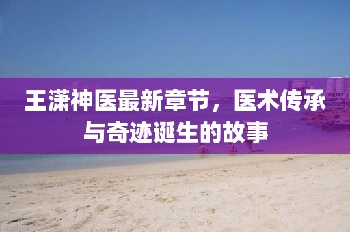 王瀟神醫(yī)最新章節(jié)，醫(yī)術(shù)傳承與奇跡誕生的故事