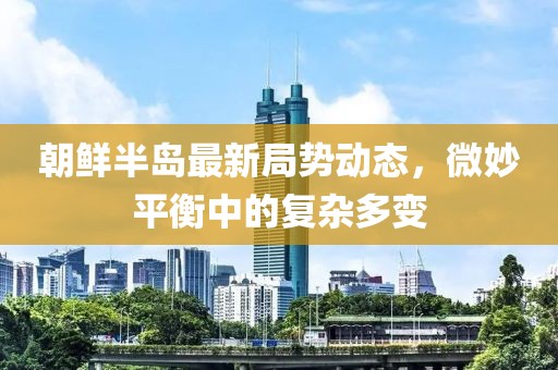 朝鮮半島最新局勢動(dòng)態(tài)，微妙平衡中的復(fù)雜多變