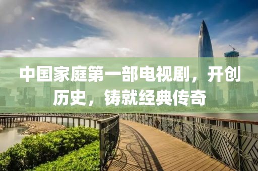 中國家庭第一部電視劇，開創(chuàng)歷史，鑄就經(jīng)典傳奇