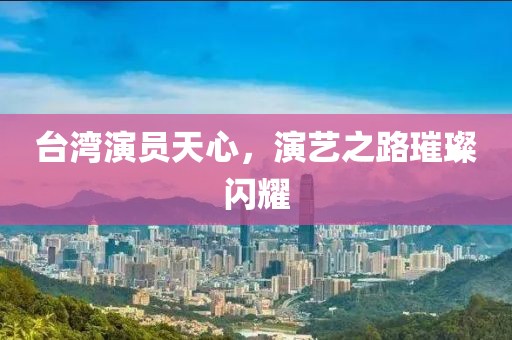 臺(tái)灣演員天心，演藝之路璀璨閃耀