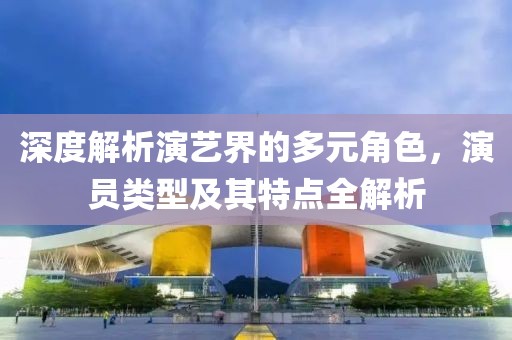 深度解析演藝界的多元角色，演員類型及其特點(diǎn)全解析