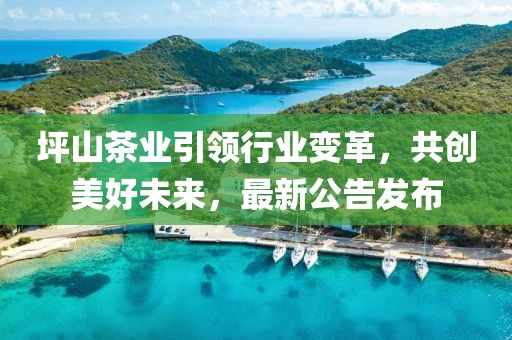 坪山茶業(yè)引領(lǐng)行業(yè)變革，共創(chuàng)美好未來，最新公告發(fā)布