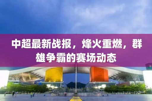 中超最新戰(zhàn)報(bào)，烽火重燃，群雄爭(zhēng)霸的賽場(chǎng)動(dòng)態(tài)