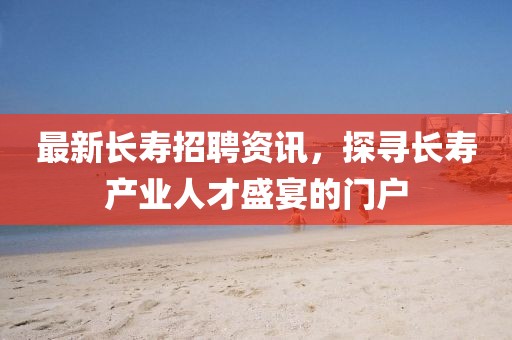 最新長壽招聘資訊，探尋長壽產(chǎn)業(yè)人才盛宴的門戶