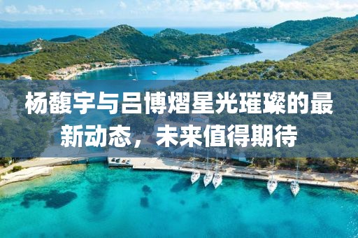 楊馥宇與呂博熠星光璀璨的最新動態(tài)，未來值得期待