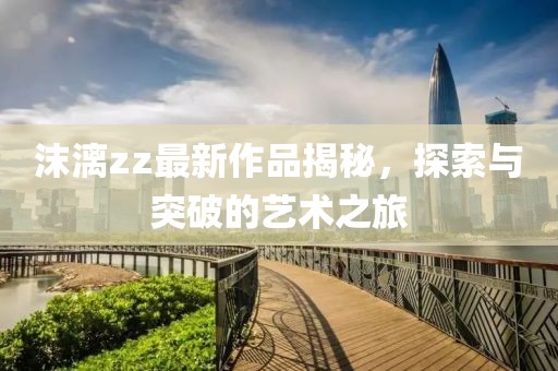 沫漓zz最新作品揭秘，探索與突破的藝術(shù)之旅