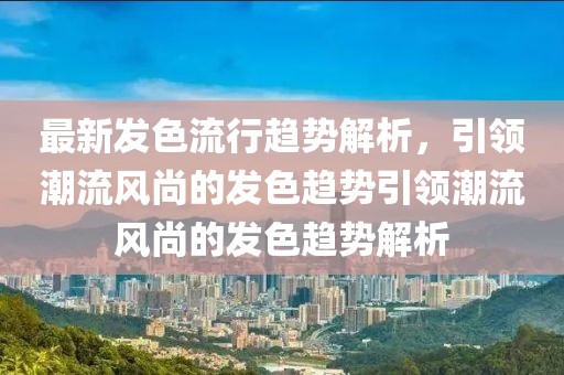 最新發(fā)色流行趨勢解析，引領潮流風尚的發(fā)色趨勢引領潮流風尚的發(fā)色趨勢解析