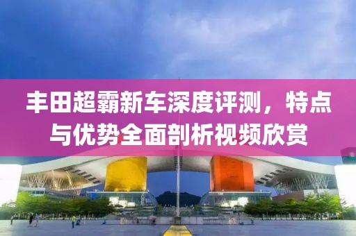 豐田超霸新車深度評測，特點與優(yōu)勢全面剖析視頻欣賞