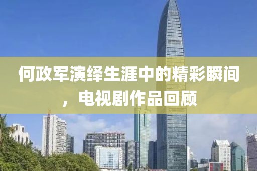何政軍演繹生涯中的精彩瞬間，電視劇作品回顧