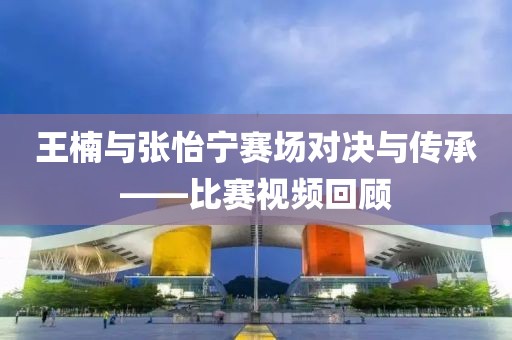 王楠與張怡寧賽場對決與傳承——比賽視頻回顧