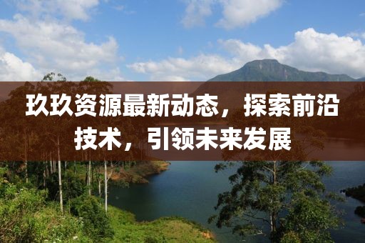 玖玖資源最新動態(tài)，探索前沿技術，引領未來發(fā)展