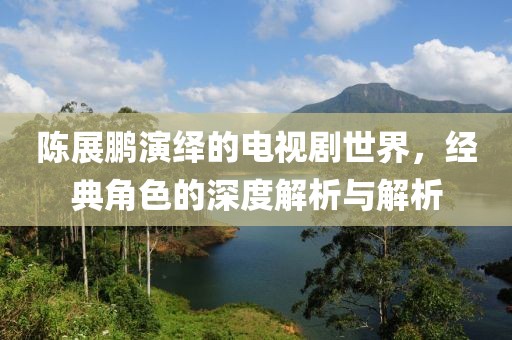 陳展鵬演繹的電視劇世界，經(jīng)典角色的深度解析與解析